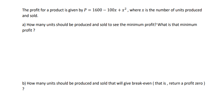 The profit for a product is given by P = 1600 – 100x + x² , where x is the number of units produced
and sold.
a) How many units should be produced and sold to see the minimum profit? What is that minimum
profit ?
b) How many units should be produced and sold that will give break-even ( that is , return a profit zero )
?
