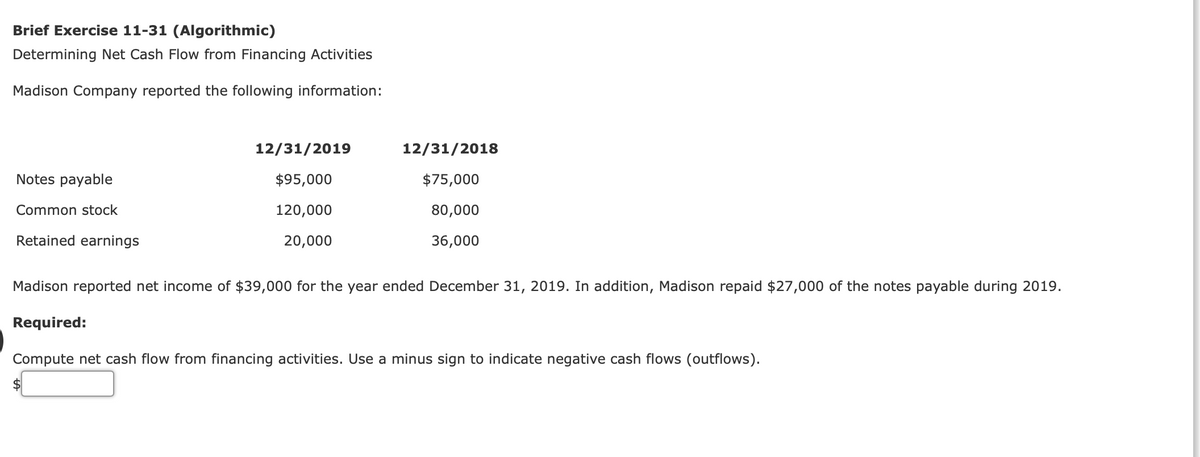 Brief Exercise 11-31 (Algorithmic)
Determining Net Cash Flow from Financing Activities
Madison Company reported the following information:
12/31/2019
12/31/2018
Notes payable
$95,000
$75,000
Common stock
120,000
80,000
Retained earnings
20,000
36,000
Madison reported net income of $39,000 for the year ended December 31, 2019. In addition, Madison repaid $27,000 of the notes payable during 2019.
Required:
Compute net cash flow from financing activities. Use a minus sign to indicate negative cash flows (outflows).
$

