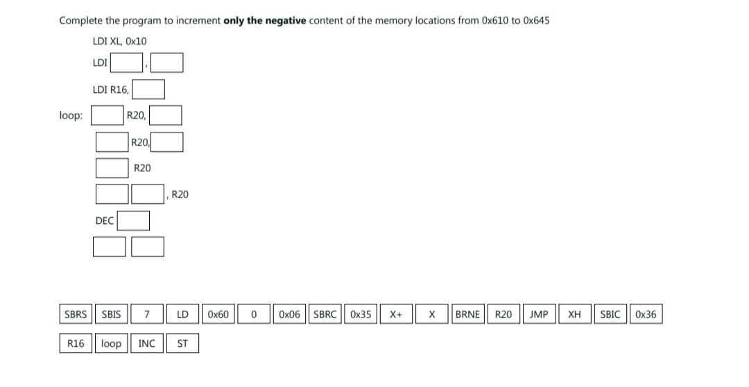 Complete the program to increment only the negative content of the memory locations from Ox610 to 0x645
LDI XL, 0x10
LDI
loop:
LDI R16,
DEC
R20,
R20,
R20
SBRS SBIS 7
R16 loop INC
R20
LD
ST
0x60
0
0x06 SBRC 0x35 X+
X BRNE R20 JMP XH SBIC 0x36