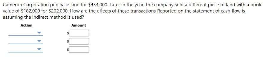 Cameron Corporation purchase land for $434,000. Later in the year, the company sold a different piece of land with a book
value of $182,000 for $202,000. How are the effects of these transactions Reported on the statement of cash flow is
assuming the indirect method is used?
Action
Amount
