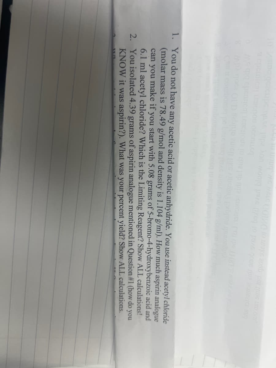 10 MG Clips s pon mo pa se to pa good pr
ju ujjuq” me melC COME TO UKG 200 pm que a on
3 cpeica LEGN
OCCOLLEG
де да срешлез] Legcnona [u tpje juр гра 26шоаси агро нив
APA qoce OLD se
u
Tuchols Exbo
potonap
su prac wole pen one abor on LFC bric
hon na tu wa
1. You do not have any acetic acid or acetic anhydride. You use instead acetyl chloride
(molar mass is 78.49 g/mol and density is 1.104 g/ml). How much aspirin analogue
can you make if you start with 5.08 grams of 5-bromo-4-hydroxybenzoic acid and
6.1 ml acetyl chloride? Which is the Limiting Reagent? Show ALL calculations!
2. You isolated 4.39 grams of aspirin analogue mentioned in Question #1 (how do you
KNOW it was aspirin?). What was your percent yield? Show ALL calculations.