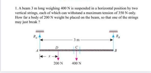 1. A beam 3 m long weighing 400 N is suspended in a horizontal position by two
vertical strings, each of which can withstand a maximum tension of 350 N only.
How far a body of 200 N weight be placed on the beam, so that one of the strings
may just break ?
RA
R
3 m
C
200 N
400 N
