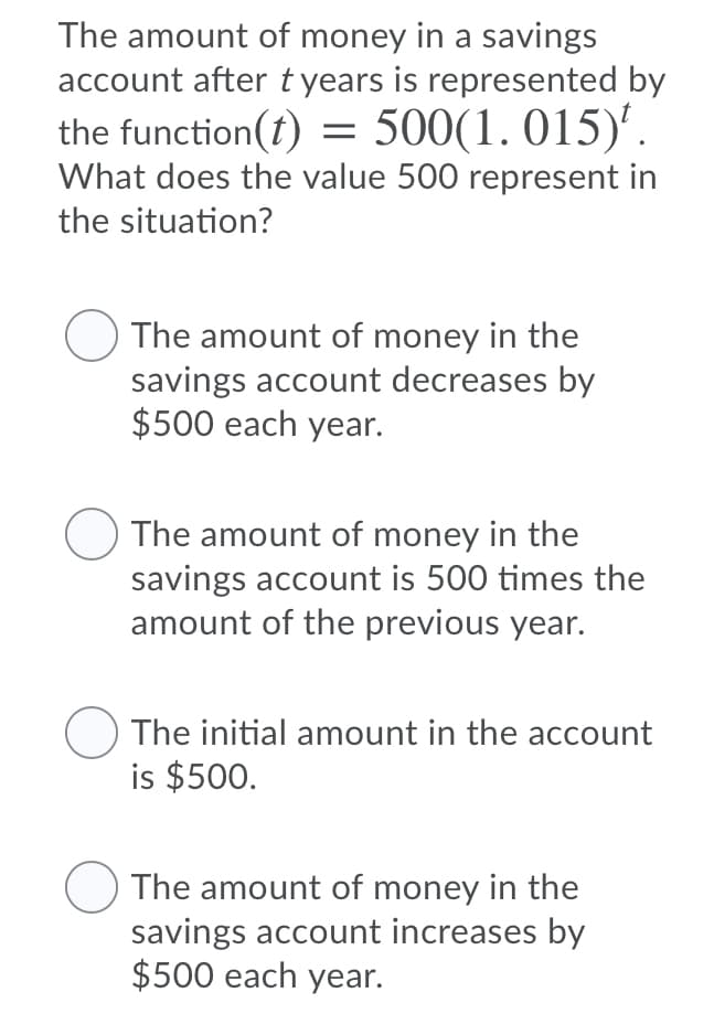 The amount of money in a savings
account after tyears is represented by
the function(t) = 500(1.015)'.
What does the value 500 represent in
the situation?
The amount of money in the
savings account decreases by
$500 each year.
The amount of money in the
savings account is 500 times the
amount of the previous year.
The initial amount in the account
is $500.
O The amount of money in the
savings account increases by
$500 each year.
