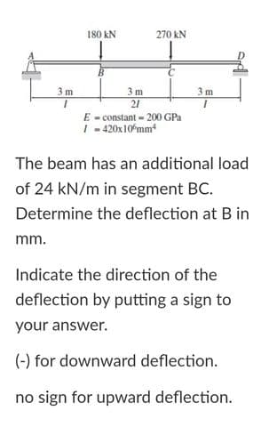 180 kN
270 kN
3 m
3 m
21
3 m
E - constant - 200 GPa
I - 420x10 mm
The beam has an additional load
of 24 kN/m in segment BC.
Determine the deflection at B in
mm.
Indicate the direction of the
deflection by putting a sign to
your answer.
(-) for downward deflection.
no sign for upward deflection.
