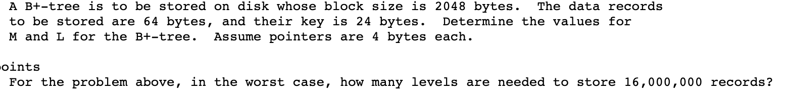 A B+-tree is to be stored on disk whose block size is 2048 bytes.
to be stored are 64 bytes, and their key is 24 bytes.
The data records
Determine the values for
M and L for the B+-tree.
Assume pointers are 4 bytes each.
oints
For the problem above, in the worst case, how many levels are needed to store 16,000,000 records?
