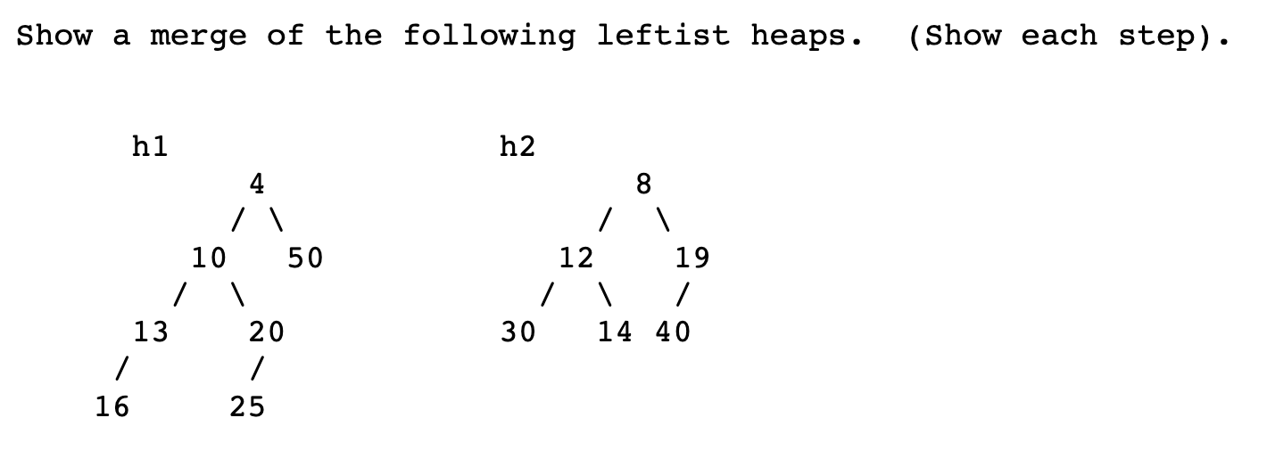 Show a merge of the following leftist heaps.
(Show each step).
h1
h2
8.
10
50
12
19
13
20
14 40
16
25
