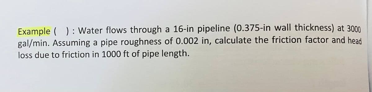 Example(): Water flows through a 16-in pipeline (0.375-in wall thickness) at 3000
gal/min. Assuming a pipe roughness of 0.002 in, calculate the friction factor and head
loss due to friction in 1000 ft of pipe length.
