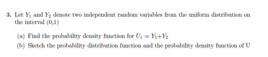 3. Let Y1 and Y2 denote two independent random variables from the uniform distribution on
the interval (0,1)
(a) Find the probability density function for U1 = Y1+Y2
(b) Sketch the probability distribution function and the probability density function of U
