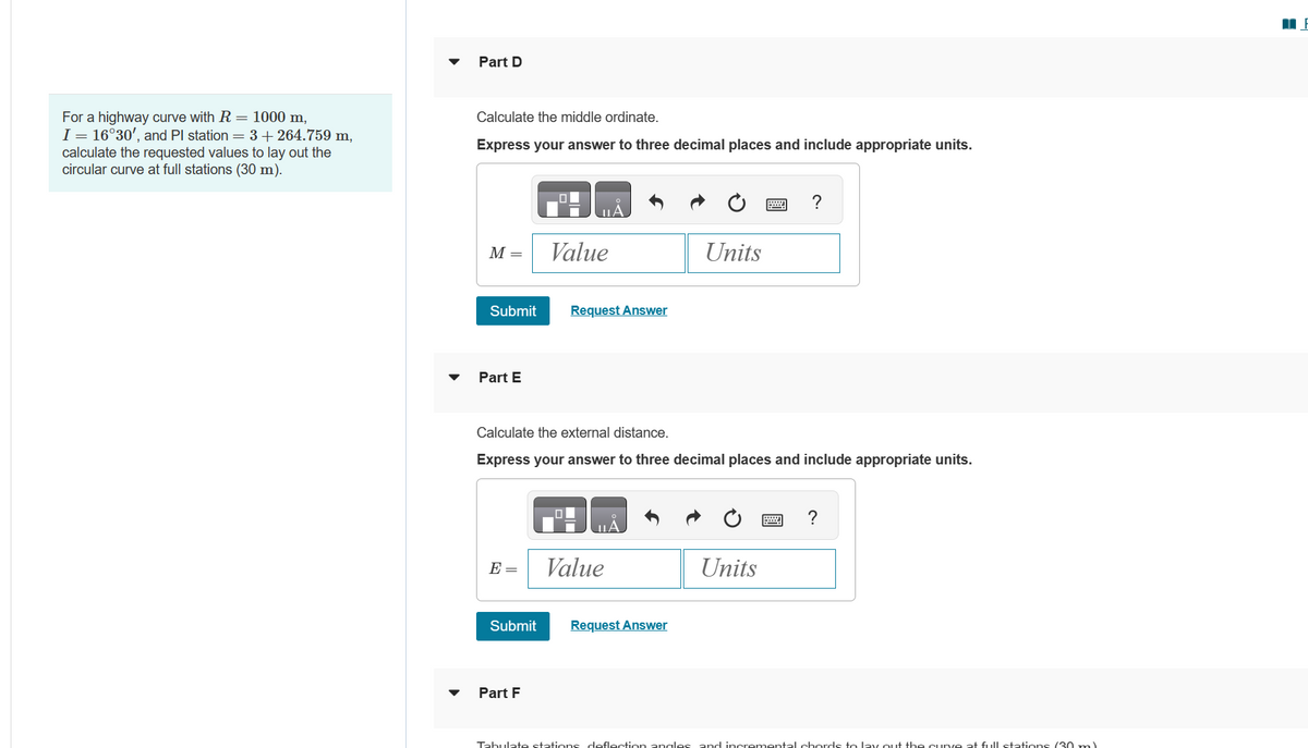 For a highway curve with R = 1000 m,
I = 16°30', and Pl station = 3 +264.759 m,
calculate the requested values to lay out the
circular curve at full stations (30 m).
Part D
Calculate the middle ordinate.
Express your answer to three decimal places and include appropriate units.
M =
Submit Request Answer
Part E
E =
Value
Submit
Calculate the external distance.
Express your answer to three decimal places and include appropriate units.
Part F
ΠΑ
Value
Units
Request Answer
?
Units
?
Tabulate stations deflection angles and incremental chords to lay out the curve at full stations (30 ml
