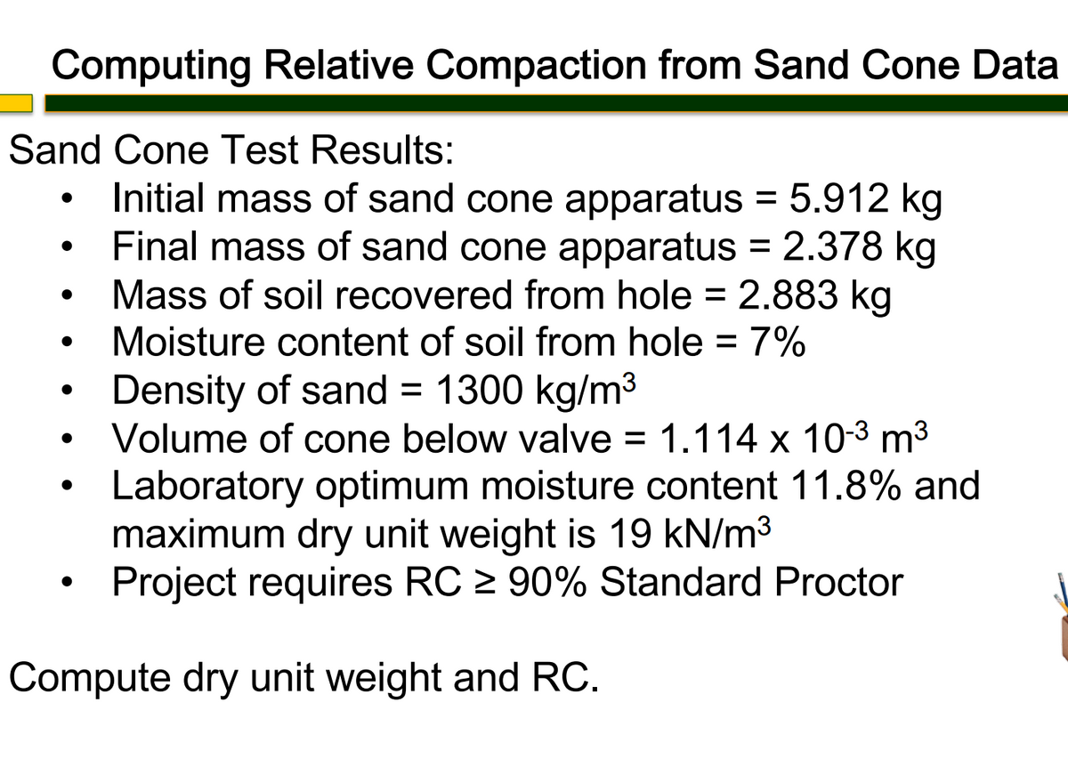 Computing Relative Compaction from Sand Cone Data
Sand Cone Test Results:
●
Initial mass of sand cone apparatus = 5.912 kg
Final mass of sand cone apparatus = 2.378 kg
Mass of soil recovered from hole = 2.883 kg
Moisture content of soil from hole = 7%
Density of sand = 1300 kg/m³
Volume of cone below valve = 1.114 x 10-³ m³
Laboratory optimum moisture content 11.8% and
maximum dry unit weight is 19 kN/m³
Project requires RC ≥ 90% Standard Proctor
Compute dry unit weight and RC.