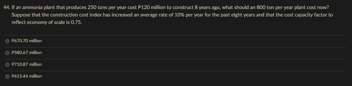 44. If an ammonia plant that produces 250 tons per year cost P120 million to construct 8 years ago, what should an 800 ton per year plant cost now?
Suppose that the construction cost index has increased an average rate of 10% per year for the past eight years and that the cost capacity factor to
reflect economy of scale is 0.75.
O P670.70 million
OP580.67 million
O P710.87 million
O P615.44 million
