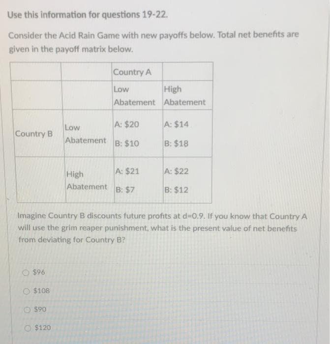 Use this information for questions 19-22.
Consider the Acid Rain Game with new payoffs below. Total net benefits are
given in the payoff matrix below.
Country B
$96
O $108
$90
Low
$120
Abatement
High
Abatement
Country A
Low
Abatement
A: $20
B: $10
A: $21
B: $7
Imagine Country B discounts future profits at d=0.9. If you know that Country A
will use the grim reaper punishment, what is the present value of net benefits
from deviating for Country B?
High
Abatement
A: $14
B: $18
A: $22
B: $12