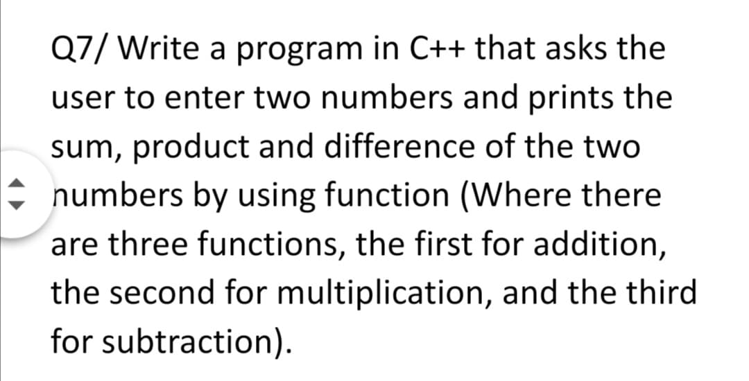 Q7/ Write a program in C++ that asks the
user to enter two numbers and prints the
sum, product and difference of the two
numbers by using function (Where there
are three functions, the first for addition,
the second for multiplication, and the third
for subtraction).
