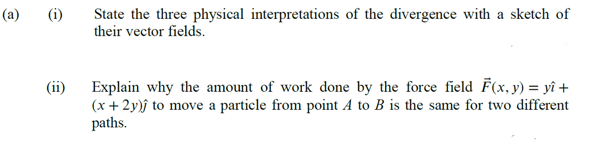 (a)
(1)
(ii)
State the three physical interpretations of the divergence with a sketch of
their vector fields.
Explain why the amount of work done by the force field F(x, y) = yî +
(x + 2y)ĵ to move a particle from point A to B is the same for two different
paths.