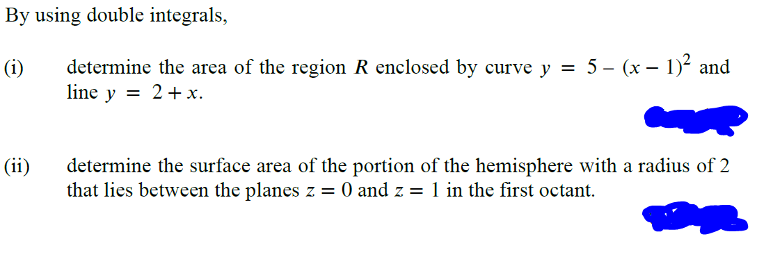 By using double integrals,
(i)
determine the area of the region R enclosed by curve y = 5 - (x - 1)² and
line y = 2 + x.
(ii)
determine the surface area of the portion of the hemisphere with a radius of 2
that lies between the planes z = 0 and z = 1 in the first octant.