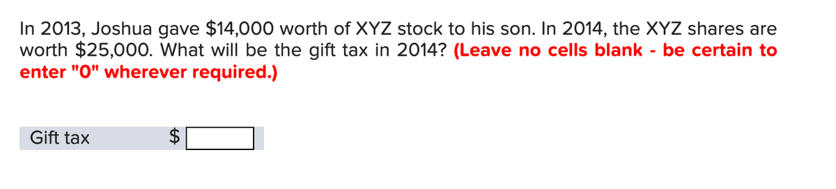 In 2013, Joshua gave $14,000 worth of XYZ stock to his son. In 2014, the XYZ shares are
worth $25,000. What will be the gift tax in 2014? (Leave no cells blank - be certain to
enter "0" wherever required.)
Gift tax