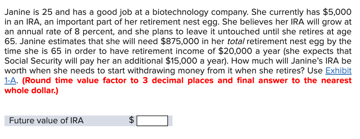 Janine is 25 and has a good job at a biotechnology company. She currently has $5,000
in an IRA, an important part of her retirement nest egg. She believes her IRA will grow at
an annual rate of 8 percent, and she plans to leave it untouched until she retires at age
65. Janine estimates that she will need $875,000 in her total retirement nest egg by the
time she is 65 in order to have retirement income of $20,000 a year (she expects that
Social Security will pay her an additional $15,000 a year). How much will Janine's IRA be
worth when she needs to start withdrawing money from it when she retires? Use Exhibit
1-A. (Round time value factor to 3 decimal places and final answer to the nearest
whole dollar.)
Future value of IRA
SA
