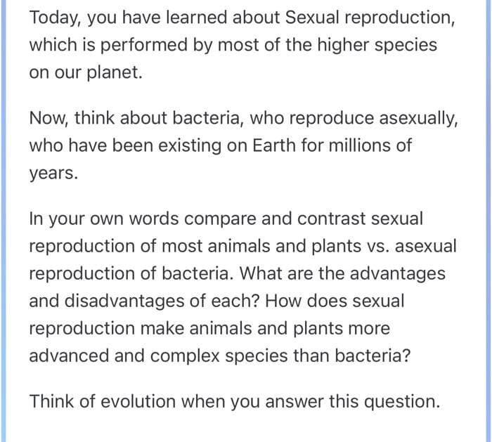 Today, you have learned about Sexual reproduction,
which is performed by most of the higher species
on our planet.
Now, think about bacteria, who reproduce asexually,
who have been existing on Earth for millions of
years.
In your own words compare and contrast sexual
reproduction of most animals and plants vs. asexual
reproduction of bacteria. What are the advantages
and disadvantages of each? How does sexual
reproduction make animals and plants more
advanced and complex species than bacteria?
Think of evolution when you answer this question.