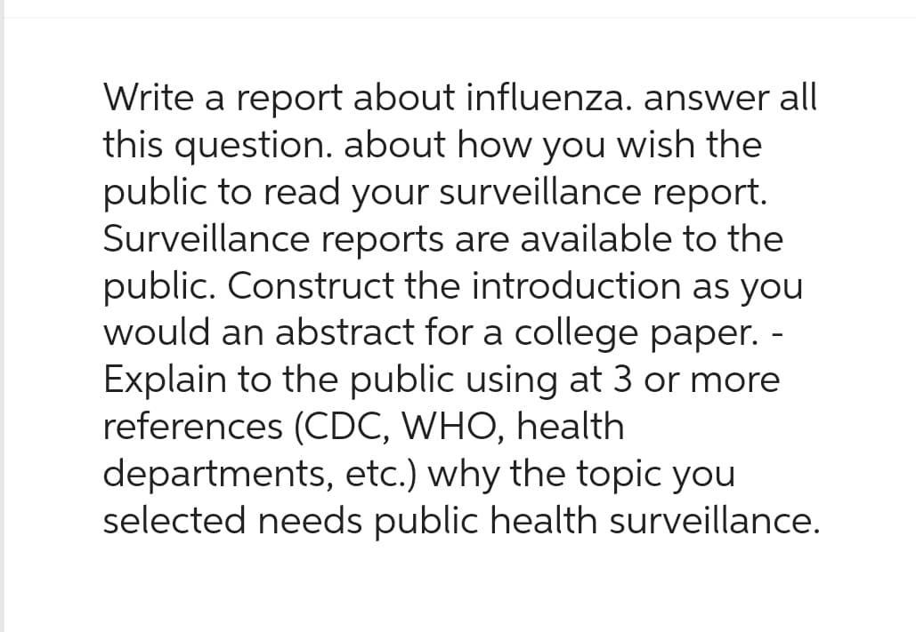 Write a report about influenza. answer all
this question. about how you wish the
public to read your surveillance report.
Surveillance reports are available to the
public. Construct the introduction as you
would an abstract for a college paper. -
Explain to the public using at 3 or more
references (CDC, WHO, health
departments, etc.) why the topic you
selected needs public health surveillance.