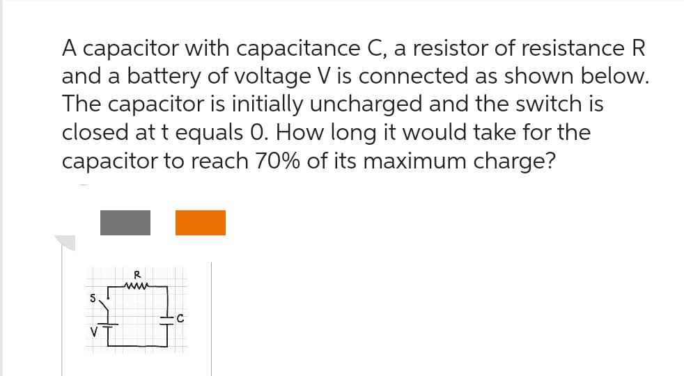 A capacitor with capacitance C, a resistor of resistance R
and a battery of voltage V is connected as shown below.
The capacitor is initially uncharged and the switch is
closed at t equals 0. How long it would take for the
capacitor to reach 70% of its maximum charge?
S
www
C