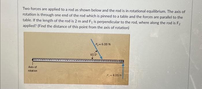 Two forces are applied to a rod as shown below and the rod is in rotational equilibrium. The axis of
rotation is through one end of the rod which is pinned to a table and the forces are parallel to the
table. If the length of the rod is 2 m and F₁ is perpendicular to the rod, where along the rod is F2
applied? (Find the distance of this point from the axis of rotation)
Axis of
rotation
F₂= 6.00 N
60.0⁰
F₁-4.00 N
