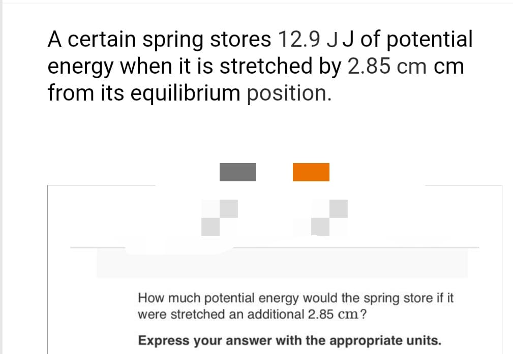 A certain spring stores 12.9 JJ of potential
energy when it is stretched by 2.85 cm cm
from its equilibrium position.
How much potential energy would the spring store if it
were stretched an additional 2.85 cm?
Express your answer with the appropriate units.