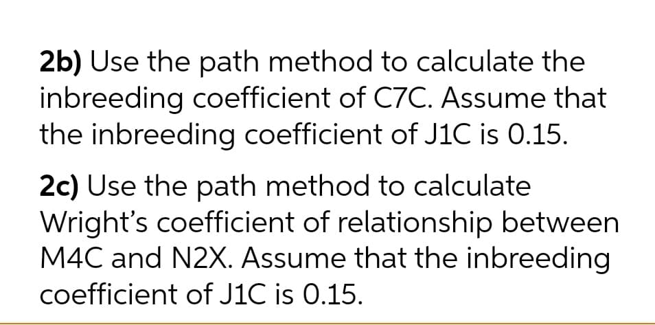 2b) Use the path method to calculate the
inbreeding coefficient of C7C. Assume that
the inbreeding coefficient of J1C is 0.15.
2c) Use the path method to calculate
Wright's coefficient of relationship between
M4C and N2X. Assume that the inbreeding
coefficient of J1C is 0.15.