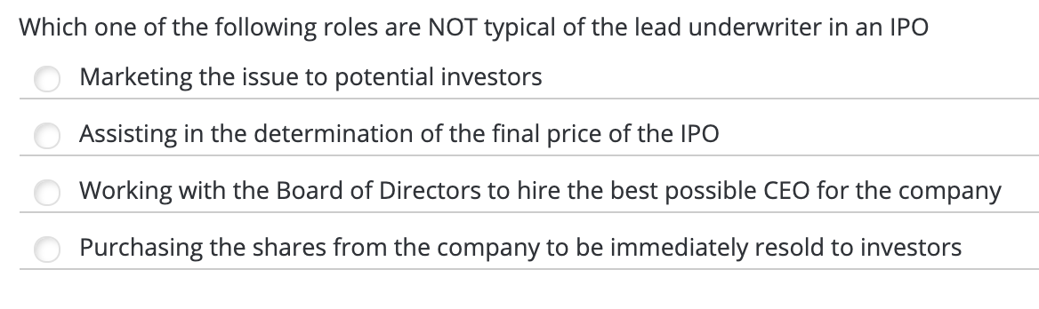 Which one of the following roles are NOT typical of the lead underwriter in an IPO
Marketing the issue to potential investors
Assisting in the determination of the final price of the IPO
Working with the Board of Directors to hire the best possible CEO for the company
Purchasing the shares from the company to be immediately resold to investors
