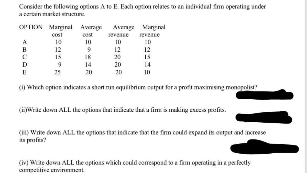 Consider the following options A to E. Each option relates to an individual firm operating under
a certain market structure.
OPTION Marginal Average Average
cost
10
9
18
14
20
A
B
C
D
E
cost
10
12
15
9
25
revenue
10
12
20
20
20
Marginal
revenue
10
12
15
14
10
(1) Which option indicates a short run equilibrium output for a profit maximising monopolist?
(ii)Write down ALL the options that indicate that a firm is making excess profits.
114
(iii) Write down ALL the options that indicate that the firm could expand its output and increase
its profits?
(iv) Write down ALL the options which could correspond to a firm operating in a perfectly
competitive environment.