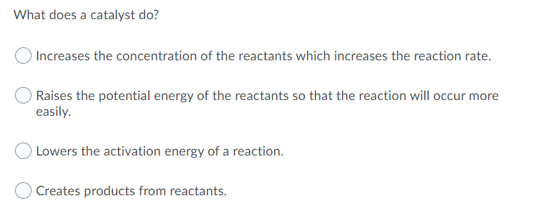 What does a catalyst do?
Increases the concentration of the reactants which increases the reaction rate.
Raises the potential energy of the reactants so that the reaction will occur more
easily.
Lowers the activation energy of a reaction.
Creates products from reactants.

