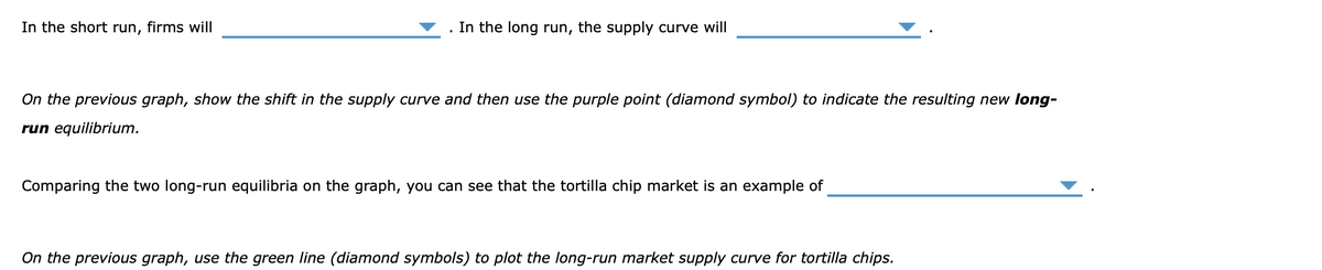 In the short run, firms will
. In the long run, the supply curve will
On the previous graph, show the shift in the supply curve and then use the purple point (diamond symbol) to indicate the resulting new long-
run equilibrium.
Comparing the two long-run equilibria on the graph, you can see that the tortilla chip market is an example of
On the previous graph, use the green line (diamond symbols) to plot the long-run market supply curve for tortilla chips.
