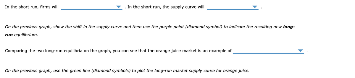 In the short run, firms will
. In the short run, the supply curve will
On the previous graph, show the shift in the supply curve and then use the purple point (diamond symbol) to indicate the resulting new long-
run equilibrium.
Comparing the two long-run equilibria on the graph, you can see that the orange juice market is an example of
On the previous graph, use the green line (diamond symbols) to plot the long-run market supply curve for orange juice.
