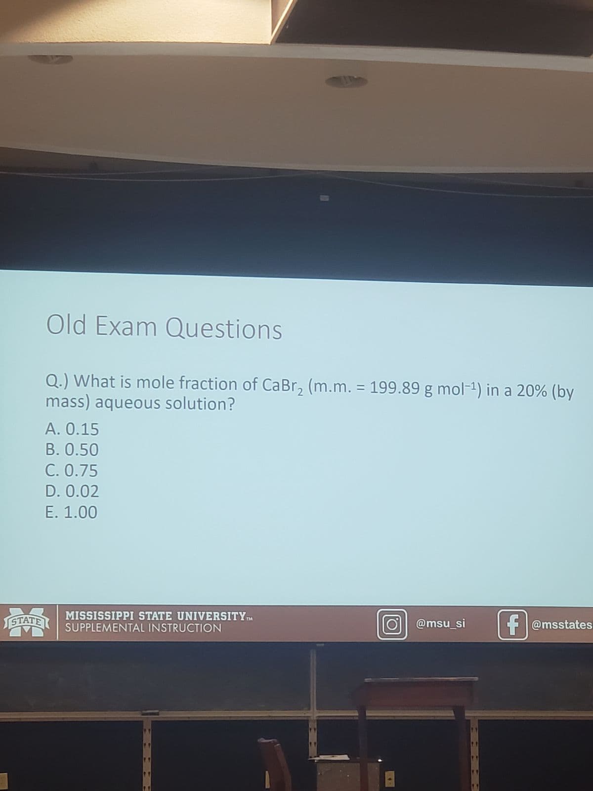 STATE
Old Exam Questions
Q.) What is mole fraction of CaBr₂ (m.m. = 199.89 g mol-¹) in a 20% (by
mass) aqueous solution?
A. 0.15
B. 0.50
C. 0.75
D. 0.02
E. 1.00
MISSISSIPPI STATE UNIVERSITY TM
SUPPLEMENTAL INSTRUCTION
@msu_si
1.1
1.1
f@msstates