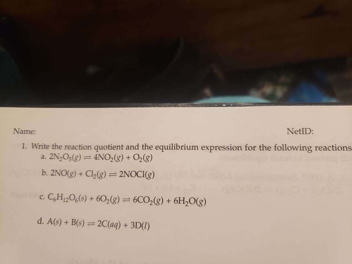 NetID:
Name:
1. Write the reaction quotient and the equilibrium expression for the following reactions
a. 2N₂O5(g) = 4NO₂(g) + O₂(g)
b. 2NO(g) + Cl₂(g) = 2NOCI(g)
c. C6H12O6(s) + 60₂(g) = 6CO₂(g) + 6H₂O(g)
d. A(s) + B(s) = 2C(aq) + 3D(1)