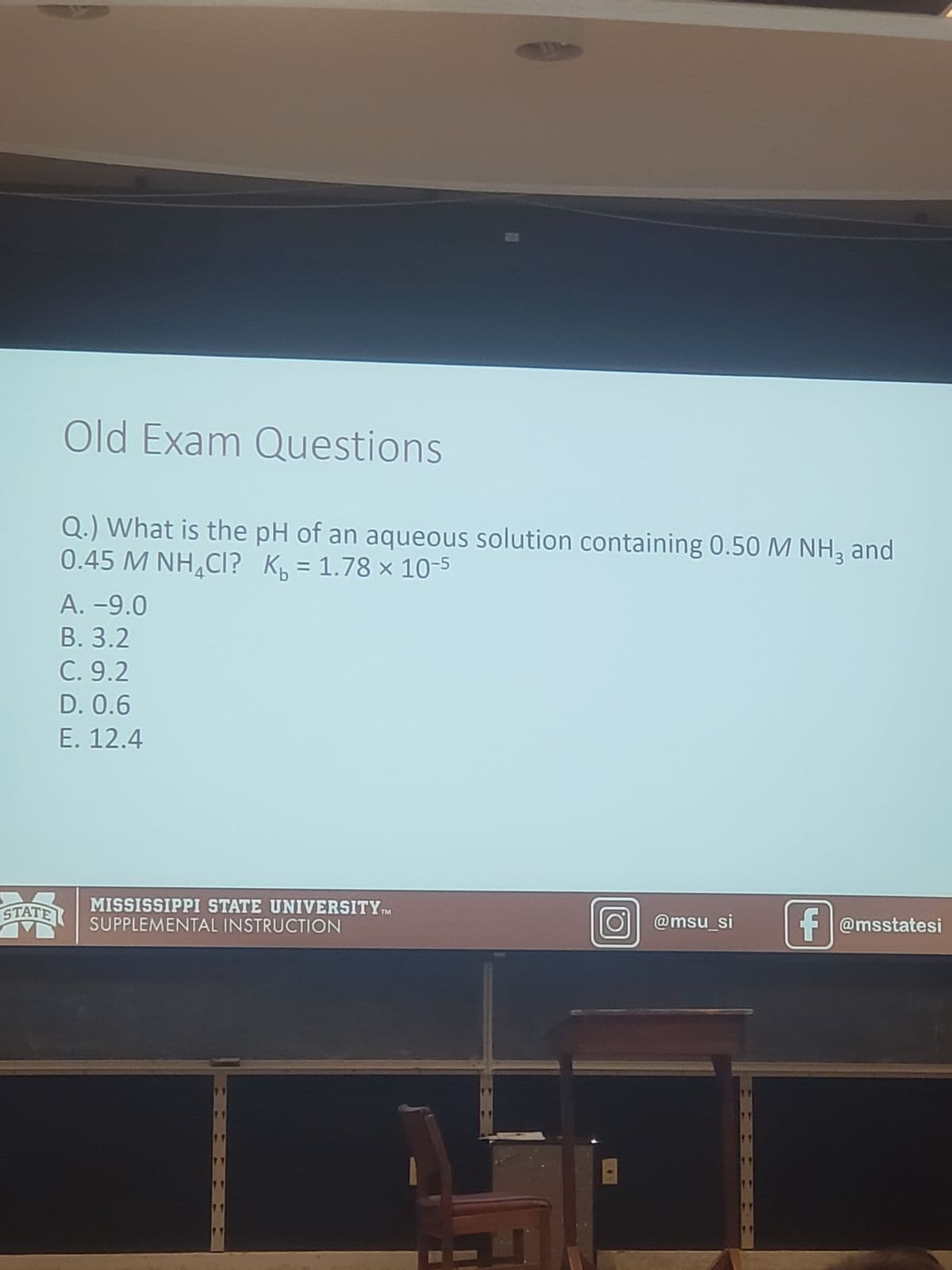 STATE
Old Exam Questions
Q.) What is the pH of an aqueous solution containing 0.50 M NH3 and
0.45 M NHẠCI? Kb = 1.78 × 10-5
A. -9.0
B. 3.2
C. 9.2
D. 0.6
E. 12.4
MISSISSIPPI STATE UNIVERSITYTM
SUPPLEMENTAL INSTRUCTION
11
O@msu_si f@msstatesi
ff
