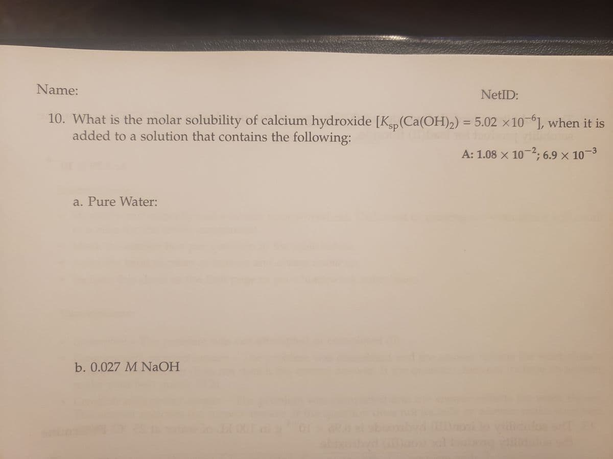 Name:
NetID:
10. What is the molar solubility of calcium hydroxide [Ksp (Ca(OH)₂) = 5.02 x 10-6], when it is
added to a solution that contains the following:
A: 1.08 × 10-2; 6.9 × 10-³
a. Pure Water:
*#46
b. 0.027 M NaOH