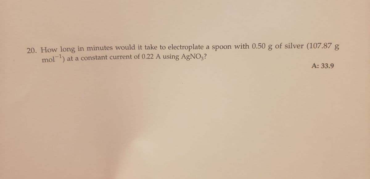 20. How long in minutes would it take to electroplate a spoon with 0.50 g of silver (107.87 g
mol-¹) at a constant current of 0.22 A using AgNO3?
A: 33.9
