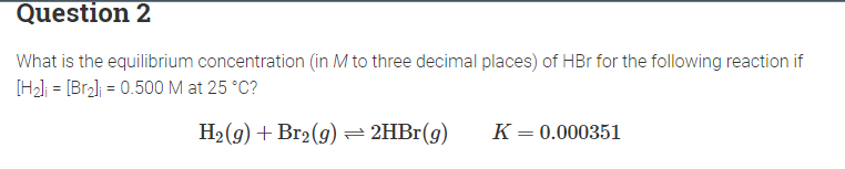 Question 2
What is the equilibrium concentration (in M to three decimal places) of HBr for the following reaction if
[H₂] = [Br₂] = 0.500 M at 25 °C?
H₂(g) + Br₂(g) → 2HBr(g)
K = 0.000351