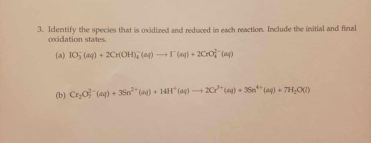 3. Identify the species that is oxidized and reduced in each reaction. Include the initial and final
oxidation states.
(a) IO3(aq) + 2Cr(OH) (aq) → I¯(aq) + 2CrO2(aq)
3+
4+
2+
(b) Cr₂O²(aq) + 3Sn²+ (aq) + 14H+ (aq) →→→ 2Cr³+ (aq) + 3Sn¹+ (aq) + 7H₂O(1)
