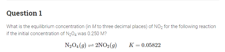 Question 1
What is the equilibrium concentration (in M to three decimal places) of NO₂ for the following reaction
if the initial concentration of N₂O4 was 0.250 M?
N₂O4 (9) 2NO2 (9)
K = 0.05822