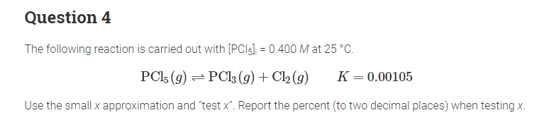 Question 4
The following reaction is carried out with [PC15]; = 0.400 M at 25 °C.
PC15 (9) PC13 (g) + Cl2 (9) K = 0.00105
Use the small x approximation and "test x". Report the percent (to two decimal places) when testing x.