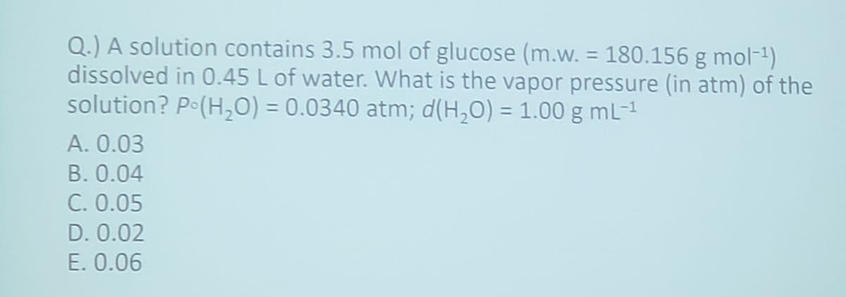 Q.) A solution contains 3.5 mol of glucose (m.w. = 180.156 g mol-¹)
dissolved in 0.45 L of water. What is the vapor pressure (in atm) of the
solution? Po(H₂O) = 0.0340 atm; d(H₂O) = 1.00 g mL-1
A. 0.03
B. 0.04
C. 0.05
D. 0.02
E. 0.06