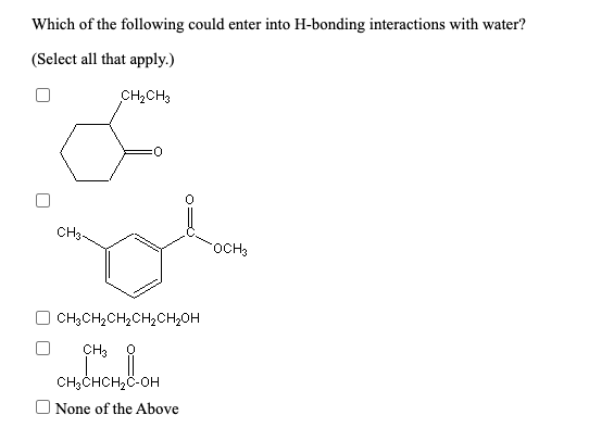 Which of the following could enter into H-bonding interactions with water?
(Select all that apply.)
CH2CH3
CH3-
OCH3
CH3CH,CH,CH2CH2OH
CH3
CH;CHCH2C-OH
None of the Above
