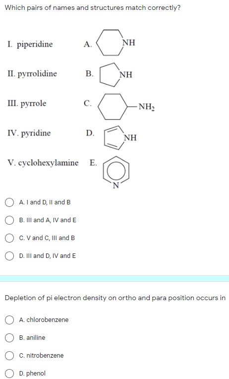 Which pairs of names and structures match correctly?
I. piperidine
A.
NH
I. руolidine
В.
NH
Ш. руrrole
С.
-NH2
IV. pyridine
D.
NH
V. cyclohexylamine E.
A. I and D, Il and B
B. III and A, IV and E
C. V and C, II and B
D. II and D, IV and E
Depletion of pi electron density on ortho and para position occurs in
A. chlorobenzene
B. aniline
C. nitrobenzene
D. phenol
