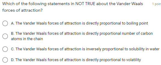 Which of the following statements in NOT TRUE about the Vander Waals
1 poin
forces of attraction?
A. The Vander Waals forces of attraction is directly proportional to boiling point
B. The Vander Waals forces of attraction is directly proportional number of carbon
atoms in the chain
C. The Vander Waals forces of attraction is inversely proportional to solubility in water
D. The Vander Waals forces of attraction is directly proportional to volatility
