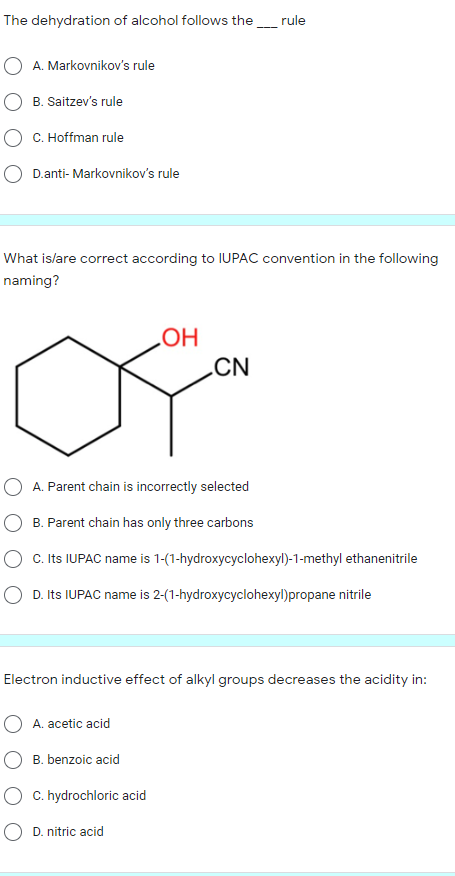 The dehydration of alcohol follows the_rule
A. Markovnikov's rule
B. Saitzev's rule
C. Hoffman rule
D.anti- Markovnikov's rule
What islare correct according to IUPAC convention in the following
naming?
HO
.CN
O A. Parent chain is incorrectly selected
B. Parent chain has only three carbons
O C. Its IUPAC name is 1-(1-hydroxycyclohexyl)-1-methyl ethanenitrile
D. Its IUPAC name is 2-(1-hydroxycyclohexyl)propane nitrile
Electron inductive effect of alkyl groups decreases the acidity in:
A. acetic acid
B. benzoic acid
C. hydrochloric acid
O D. nitric acid
