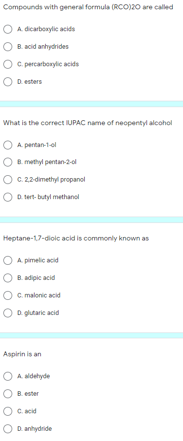 Compounds with general formula (RCO)20 are called
A. dicarboxylic acids
B. acid anhydrides
C. percarboxylic acids
D. esters
What is the correct IUPAC name of neopentyl alcohol
A. pentan-1-ol
B. methyl pentan-2-ol
O c. 2,2-dimethyl propanol
O D. tert- butyl methanol
Heptane-1,7-dioic acid is commonly known as
O A. pimelic acid
B. adipic acid
C. malonic acid
O D. glutaric acid
Aspirin is an
O A. aldehyde
B. ester
O C. acid
D. anhydride
