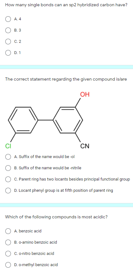 How many single bonds can an sp2 hybridized carbon have?
А. 4
В. 3
С. 2
D. 1
The correct statement regarding the given compound islare
OH
CI
CN
A. Suffix of the name would be -ol
O B. Suffix of the name would be -nitrile
C. Parent ring has two locants besides principal functional group
O D. Locant phenyl group is at fifth position of parent ring
Which of the following compounds is most acidic?
A. benzoic acid
O B. o-amino benzoic acid
C. o-nitro benzoic acid
O D. o-methyl benzoic acid
