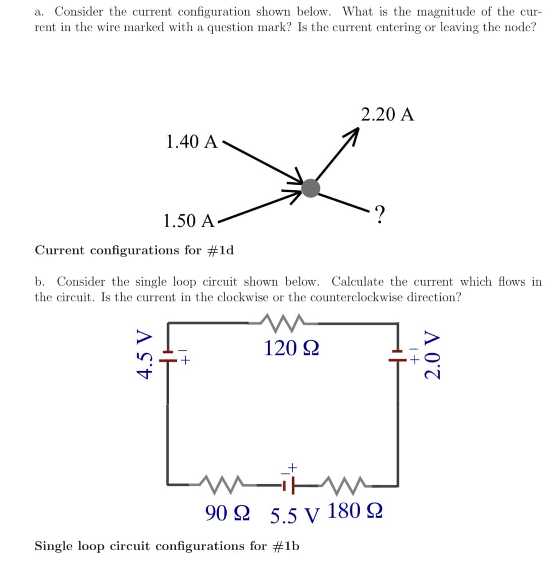 a. Consider the current configuration shown below. What is the magnitude of the cur-
rent in the wire marked with a question mark? Is the current entering or leaving the node?
2.20 A
1.40 A
1.50 A-
Current configurations for #1d
b. Consider the single loop circuit shown below. Calculate the current which flows in
the circuit. Is the current in the clockwise or the counterclockwise direction?
120 2
90 Ω 5.5 V 180 Ω
Single loop circuit configurations for #1b
