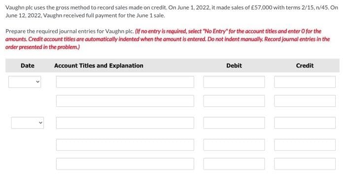 Vaughn plc uses the gross method to record sales made on credit. On June 1, 2022, it made sales of £57,000 with terms 2/15, n/45. On
June 12, 2022, Vaughn received full payment for the June 1 sale.
Prepare the required journal entries for Vaughn pic. (If no entry is required, select "No Entry" for the account titles and enter O for the
amounts. Credit account titles are automatically indented when the amount is entered. Do not indent manually. Record journal entries in the
order presented in the problem.)
Account Titles and Explanation
Date
Debit
Credit